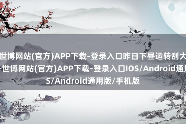 世博网站(官方)APP下载-登录入口昨日下昼运转刮大风、下暴雨-世博网站(官方)APP下载-登录入口IOS/Android通用版/手机版