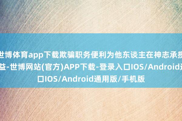 世博体育app下载欺骗职务便利为他东谈主在神志承揽等方面谋取利益-世博网站(官方)APP下载-登录入口IOS/Android通用版/手机版