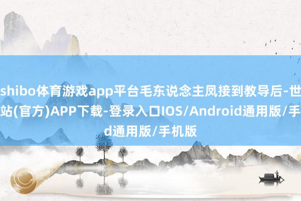 shibo体育游戏app平台毛东说念主凤接到教导后-世博网站(官方)APP下载-登录入口IOS/Android通用版/手机版