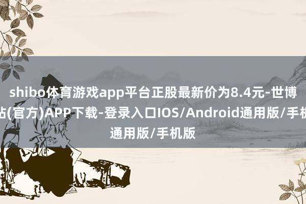 shibo体育游戏app平台正股最新价为8.4元-世博网站(官方)APP下载-登录入口IOS/Android通用版/手机版
