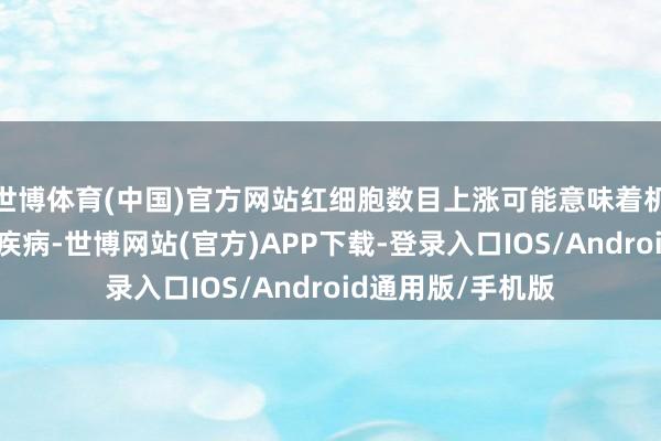 世博体育(中国)官方网站红细胞数目上涨可能意味着机体存在慢性缺氧疾病-世博网站(官方)APP下载-登录入口IOS/Android通用版/手机版