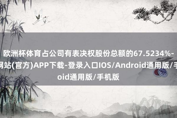 欧洲杯体育占公司有表决权股份总额的67.5234%-世博网站(官方)APP下载-登录入口IOS/Android通用版/手机版