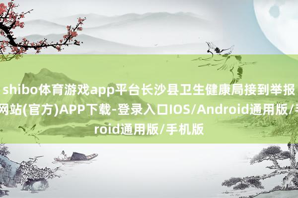shibo体育游戏app平台长沙县卫生健康局接到举报-世博网站(官方)APP下载-登录入口IOS/Android通用版/手机版