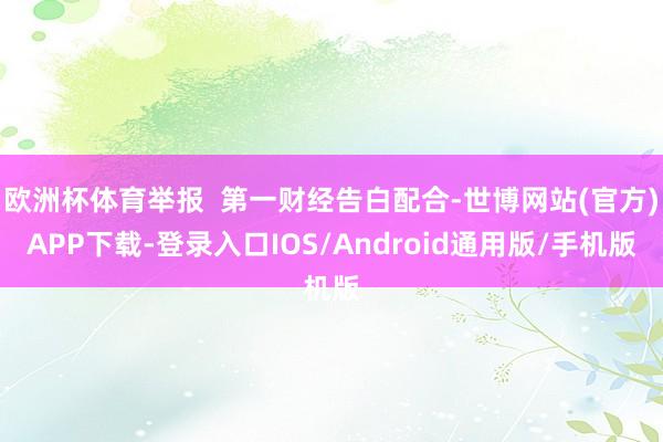 欧洲杯体育举报  第一财经告白配合-世博网站(官方)APP下载-登录入口IOS/Android通用版/手机版
