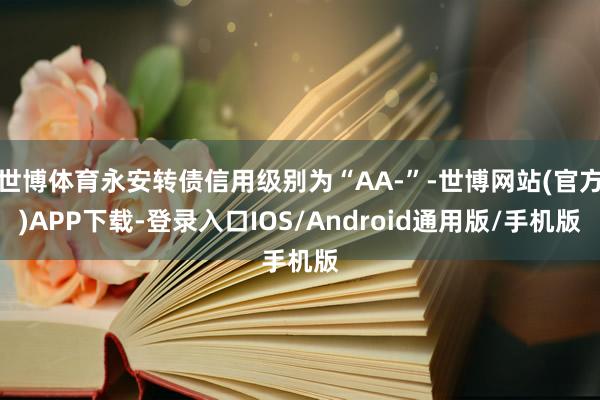世博体育永安转债信用级别为“AA-”-世博网站(官方)APP下载-登录入口IOS/Android通用版/手机版