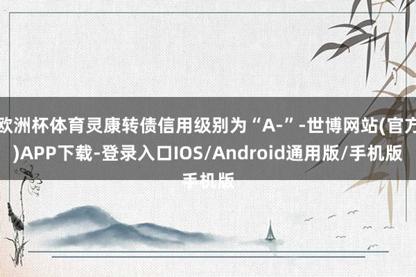 欧洲杯体育灵康转债信用级别为“A-”-世博网站(官方)APP下载-登录入口IOS/Android通用版/手机版