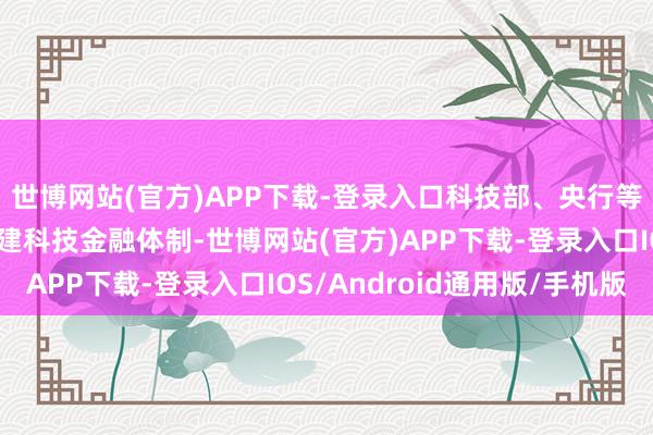 世博网站(官方)APP下载-登录入口科技部、央行等七部门印发《加速构建科技金融体制-世博网站(官方)APP下载-登录入口IOS/Android通用版/手机版