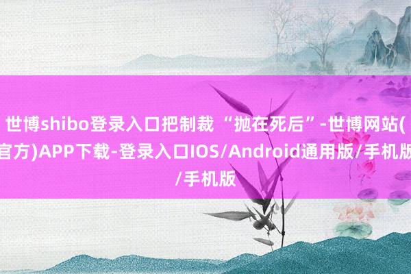 世博shibo登录入口把制裁 “抛在死后”-世博网站(官方)APP下载-登录入口IOS/Android通用版/手机版