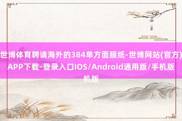 世博体育聘请海外的384单方面膜纸-世博网站(官方)APP下载-登录入口IOS/Android通用版/手机版