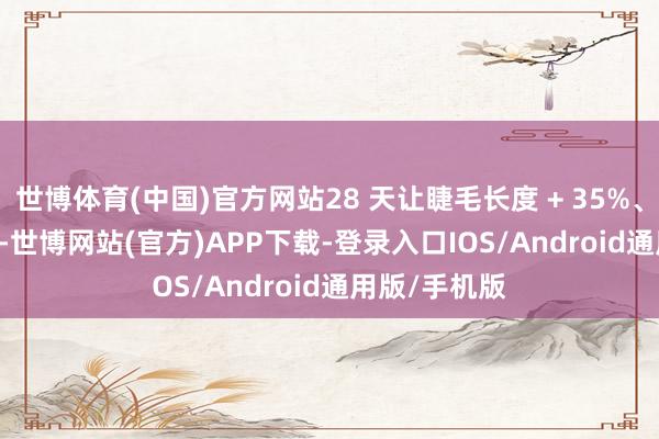 世博体育(中国)官方网站28 天让睫毛长度 + 35%、密度 + 25%-世博网站(官方)APP下载-登录入口IOS/Android通用版/手机版