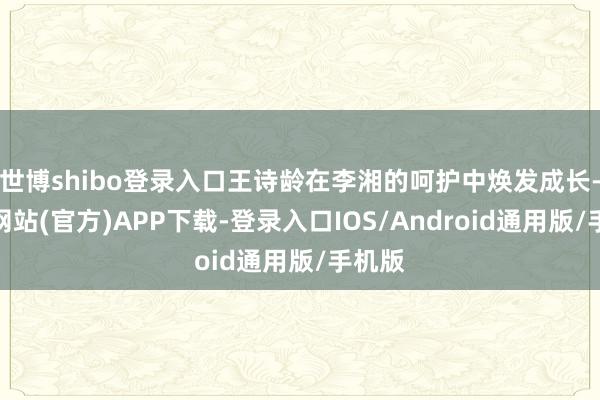 世博shibo登录入口王诗龄在李湘的呵护中焕发成长-世博网站(官方)APP下载-登录入口IOS/Android通用版/手机版