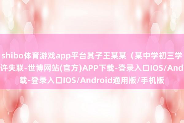 shibo体育游戏app平台其子王某某（某中学初三学生）于9月1日21时许失联-世博网站(官方)APP下载-登录入口IOS/Android通用版/手机版
