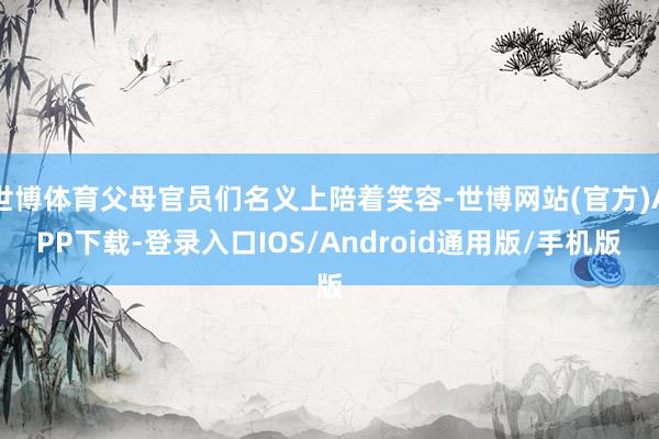 世博体育父母官员们名义上陪着笑容-世博网站(官方)APP下载-登录入口IOS/Android通用版/手机版