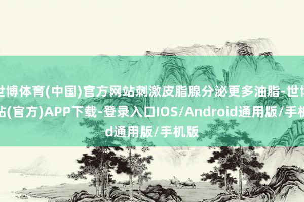 世博体育(中国)官方网站刺激皮脂腺分泌更多油脂-世博网站(官方)APP下载-登录入口IOS/Android通用版/手机版