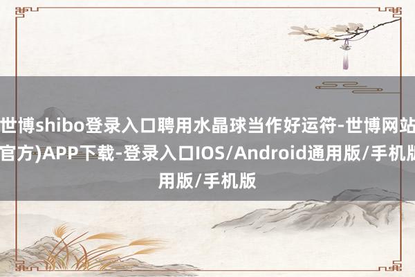 世博shibo登录入口聘用水晶球当作好运符-世博网站(官方)APP下载-登录入口IOS/Android通用版/手机版