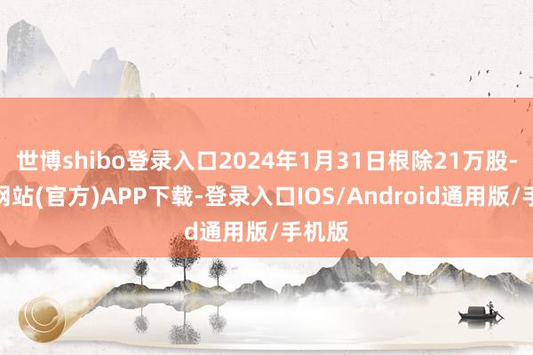 世博shibo登录入口2024年1月31日根除21万股-世博网站(官方)APP下载-登录入口IOS/Android通用版/手机版