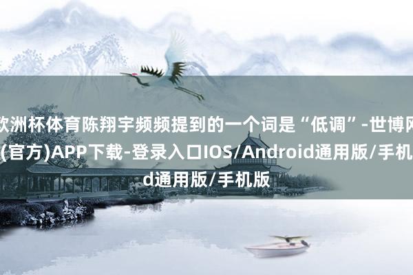 欧洲杯体育陈翔宇频频提到的一个词是“低调”-世博网站(官方)APP下载-登录入口IOS/Android通用版/手机版