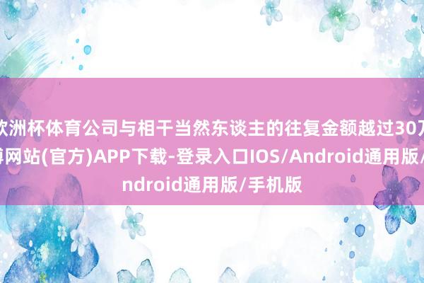欧洲杯体育公司与相干当然东谈主的往复金额越过30万元-世博网站(官方)APP下载-登录入口IOS/Android通用版/手机版