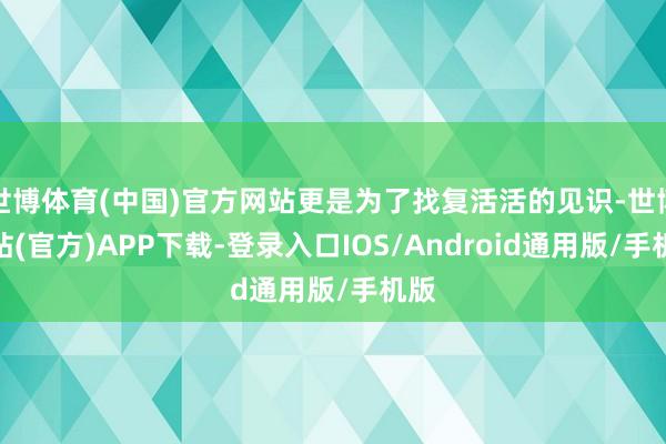 世博体育(中国)官方网站更是为了找复活活的见识-世博网站(官方)APP下载-登录入口IOS/Android通用版/手机版