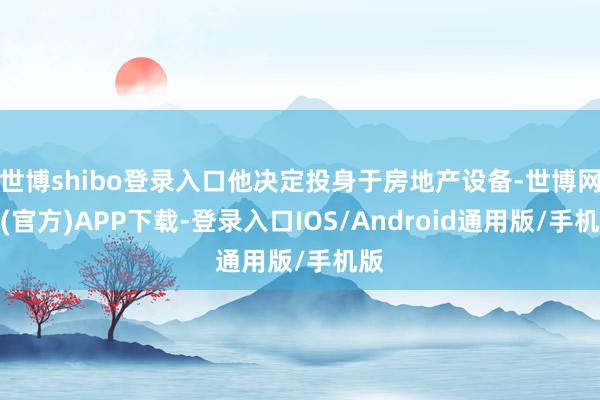 世博shibo登录入口他决定投身于房地产设备-世博网站(官方)APP下载-登录入口IOS/Android通用版/手机版