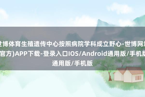 世博体育生殖遗传中心按照病院学科成立野心-世博网站(官方)APP下载-登录入口IOS/Android通用版/手机版