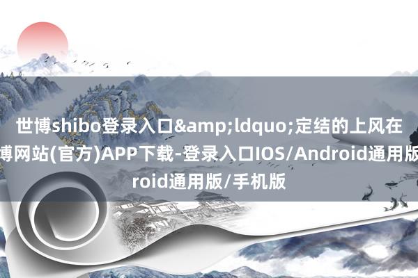 世博shibo登录入口&ldquo;定结的上风在生态-世博网站(官方)APP下载-登录入口IOS/Android通用版/手机版