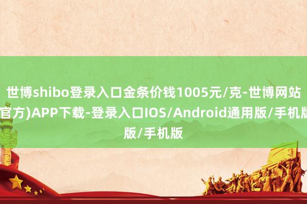 世博shibo登录入口金条价钱1005元/克-世博网站(官方)APP下载-登录入口IOS/Android通用版/手机版