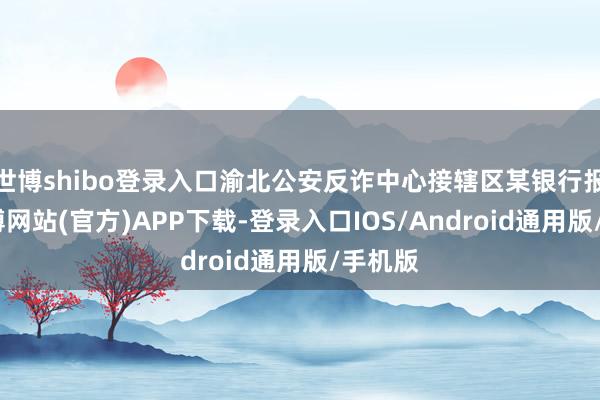 世博shibo登录入口渝北公安反诈中心接辖区某银行报警-世博网站(官方)APP下载-登录入口IOS/Android通用版/手机版