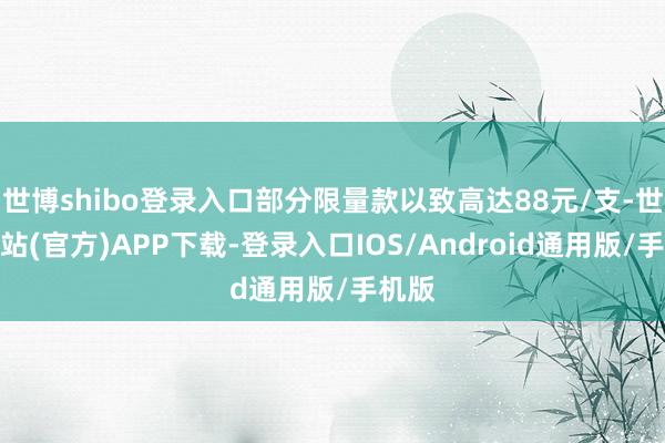 世博shibo登录入口部分限量款以致高达88元/支-世博网站(官方)APP下载-登录入口IOS/Android通用版/手机版