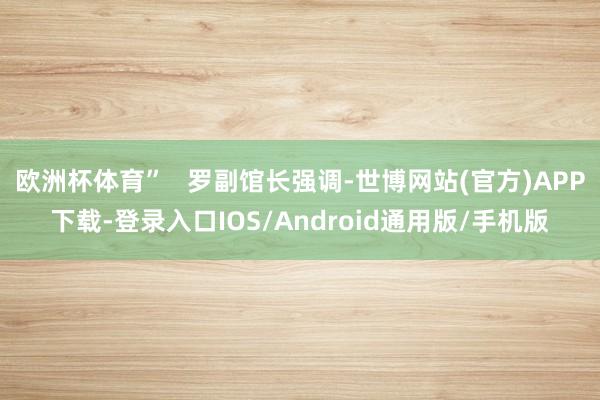 欧洲杯体育”   罗副馆长强调-世博网站(官方)APP下载-登录入口IOS/Android通用版/手机版