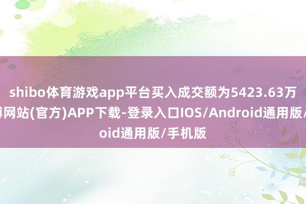 shibo体育游戏app平台买入成交额为5423.63万元-世博网站(官方)APP下载-登录入口IOS/Android通用版/手机版