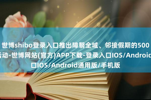 世博shibo登录入口推出障翳全域、邻接假期的500余项特质奢侈活动-世博网站(官方)APP下载-登录入口IOS/Android通用版/手机版