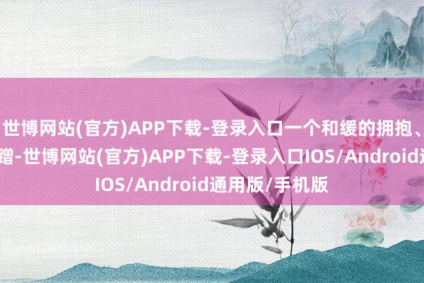 世博网站(官方)APP下载-登录入口一个和缓的拥抱、一次轻轻的蹭蹭-世博网站(官方)APP下载-登录入口IOS/Android通用版/手机版