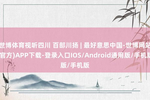 世博体育视听四川 百部川扬 | 最好意思中国-世博网站(官方)APP下载-登录入口IOS/Android通用版/手机版