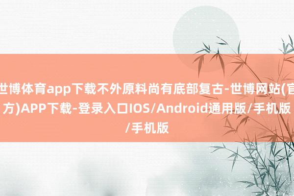世博体育app下载不外原料尚有底部复古-世博网站(官方)APP下载-登录入口IOS/Android通用版/手机版
