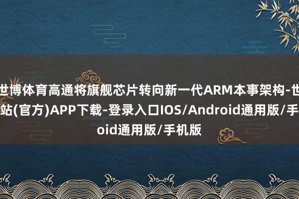世博体育高通将旗舰芯片转向新一代ARM本事架构-世博网站(官方)APP下载-登录入口IOS/Android通用版/手机版