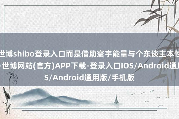 世博shibo登录入口而是借助寰宇能量与个东谈主本性的齐备共振-世博网站(官方)APP下载-登录入口IOS/Android通用版/手机版