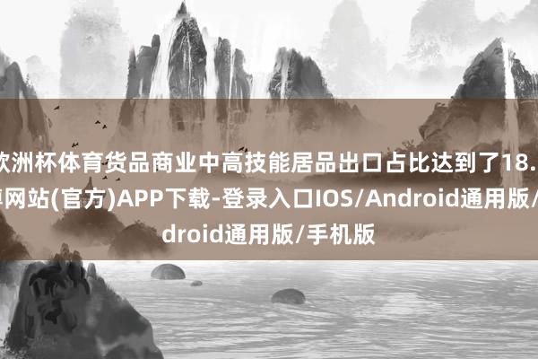 欧洲杯体育货品商业中高技能居品出口占比达到了18.2%-世博网站(官方)APP下载-登录入口IOS/Android通用版/手机版
