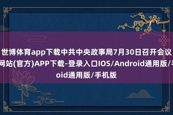 世博体育app下载　　中共中央政事局7月30日召开会议-世博网站(官方)APP下载-登录入口IOS/Android通用版/手机版