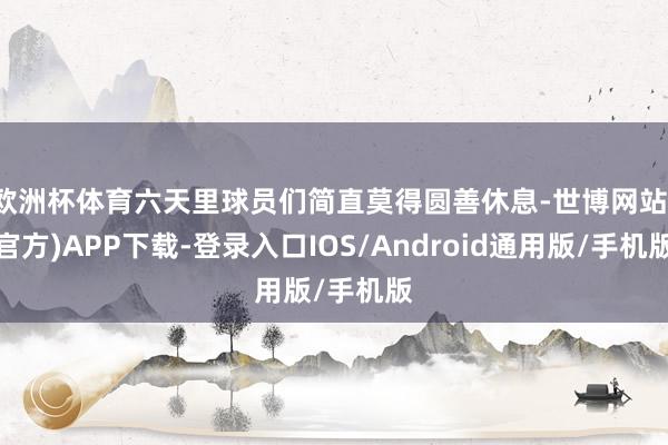 欧洲杯体育六天里球员们简直莫得圆善休息-世博网站(官方)APP下载-登录入口IOS/Android通用版/手机版
