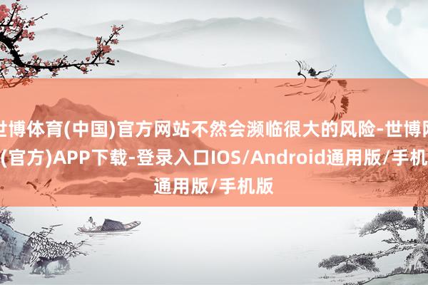 世博体育(中国)官方网站不然会濒临很大的风险-世博网站(官方)APP下载-登录入口IOS/Android通用版/手机版