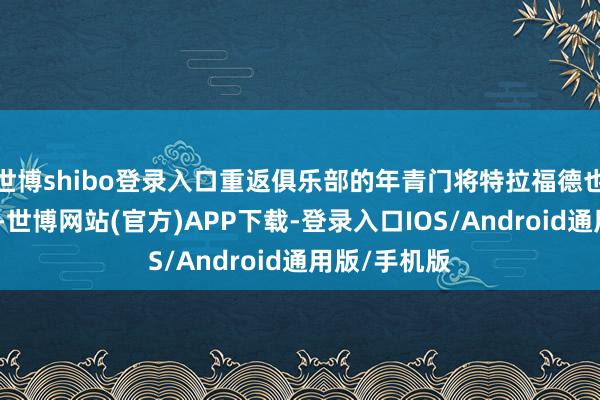 世博shibo登录入口重返俱乐部的年青门将特拉福德也很值得相信-世博网站(官方)APP下载-登录入口IOS/Android通用版/手机版