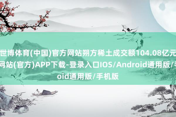 世博体育(中国)官方网站朔方稀土成交额104.08亿元-世博网站(官方)APP下载-登录入口IOS/Android通用版/手机版