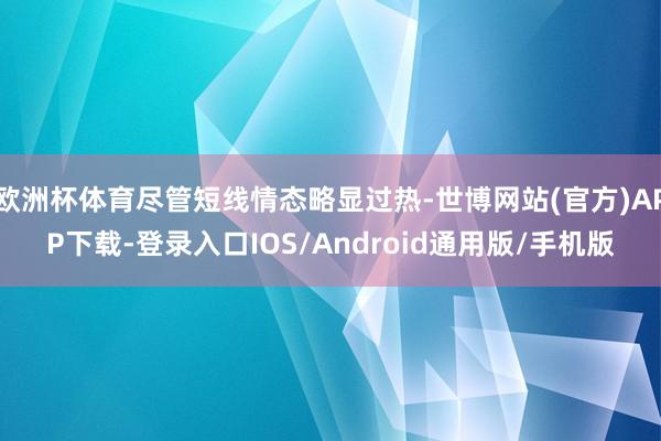 欧洲杯体育尽管短线情态略显过热-世博网站(官方)APP下载-登录入口IOS/Android通用版/手机版