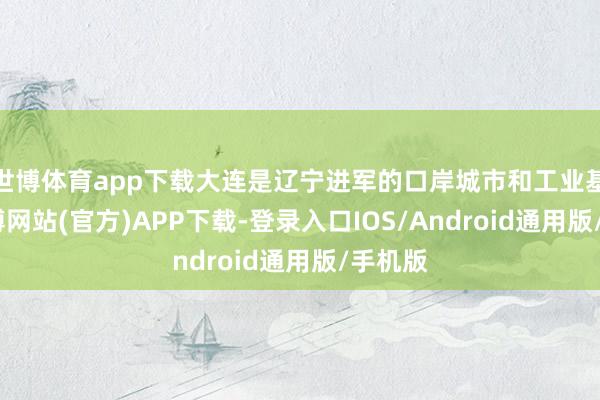 世博体育app下载大连是辽宁进军的口岸城市和工业基地-世博网站(官方)APP下载-登录入口IOS/Android通用版/手机版
