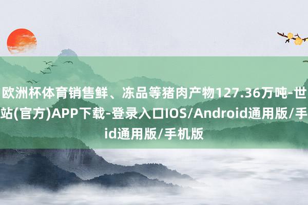 欧洲杯体育销售鲜、冻品等猪肉产物127.36万吨-世博网站(官方)APP下载-登录入口IOS/Android通用版/手机版