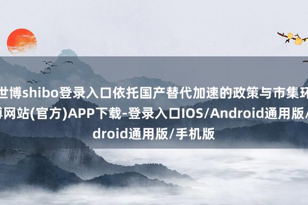 世博shibo登录入口依托国产替代加速的政策与市集环境-世博网站(官方)APP下载-登录入口IOS/Android通用版/手机版