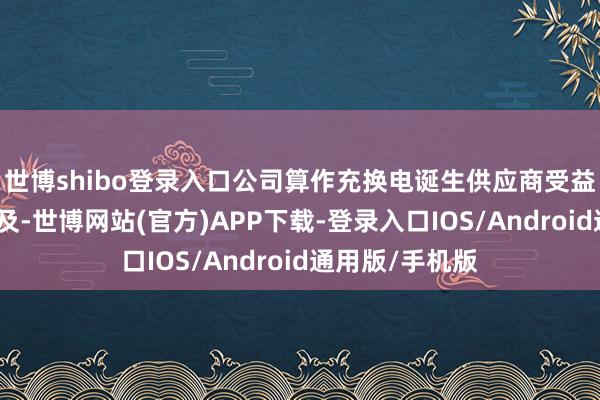 世博shibo登录入口公司算作充换电诞生供应商受益行业景气度普及-世博网站(官方)APP下载-登录入口IOS/Android通用版/手机版