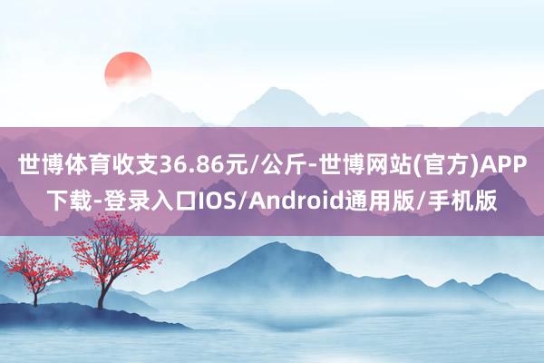 世博体育收支36.86元/公斤-世博网站(官方)APP下载-登录入口IOS/Android通用版/手机版