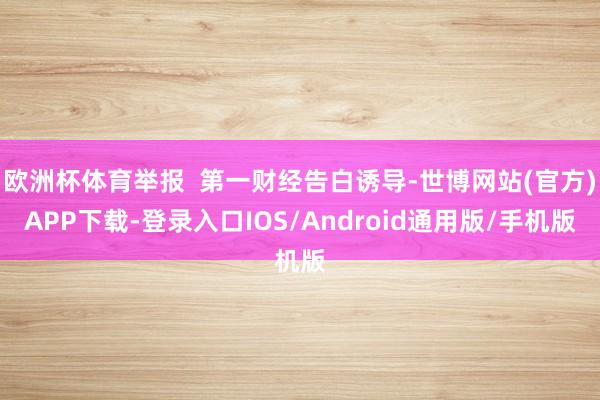 欧洲杯体育举报  第一财经告白诱导-世博网站(官方)APP下载-登录入口IOS/Android通用版/手机版